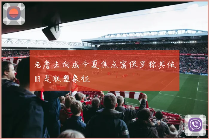 老詹去向成今夏焦点富保罗称其依旧是联盟象征