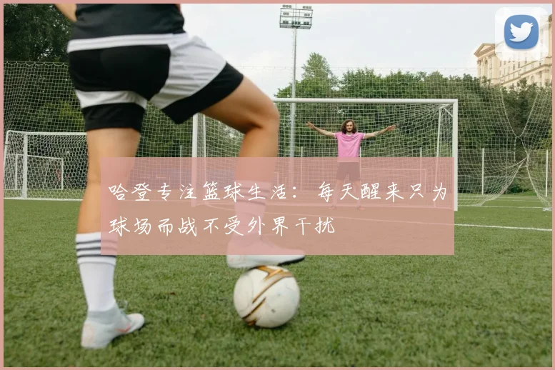 哈登专注篮球生活：每天醒来只为球场而战不受外界干扰