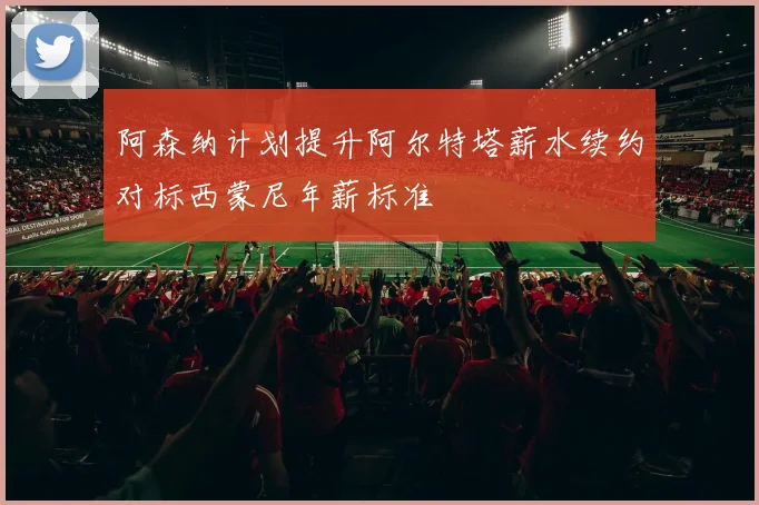 阿森纳计划提升阿尔特塔薪水续约对标西蒙尼年薪标准
