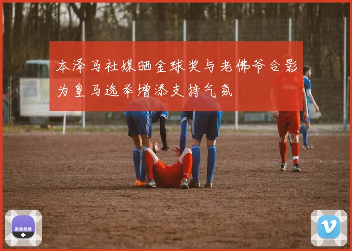 本泽马社媒晒金球奖与老佛爷合影为皇马选举增添支持气氛