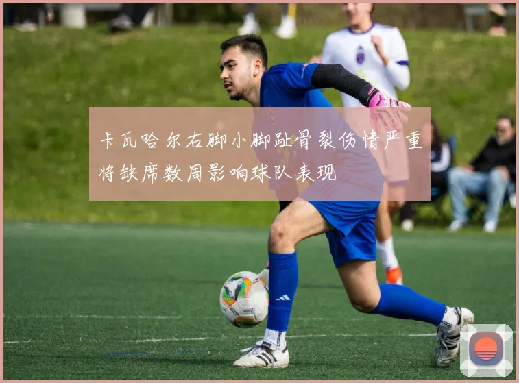 卡瓦哈尔右脚小脚趾骨裂伤情严重将缺席数周影响球队表现