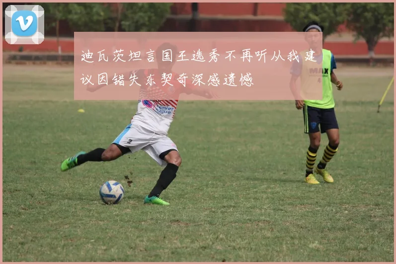 迪瓦茨坦言国王选秀不再听从我建议因错失东契奇深感遗憾