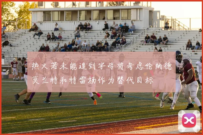 热火若未能追到字母将考虑伦纳德莫兰特和特雷杨作为替代目标