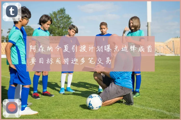 阿森纳今夏引援计划曝光边锋成首要目标或将迎多笔交易