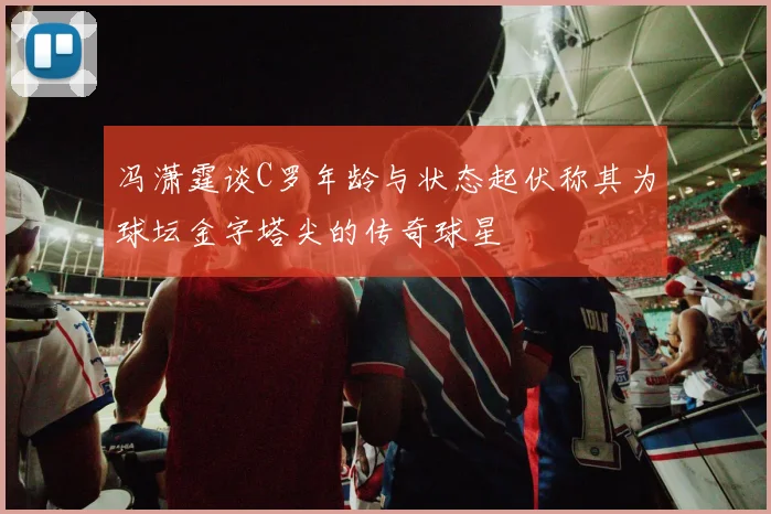 冯潇霆谈C罗年龄与状态起伏称其为球坛金字塔尖的传奇球星