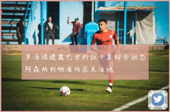罗马诺透露巴尔科拉今夏转会动态阿森纳利物浦均在关注他