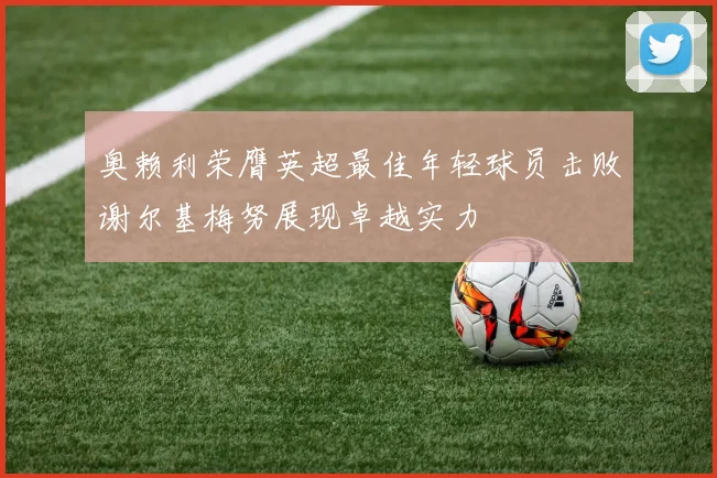 奥赖利荣膺英超最佳年轻球员击败谢尔基梅努展现卓越实力