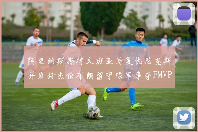 阿里纳斯期待文班亚马复仇尼克斯并看好杰伦布朗留守绿军争夺FMVP
