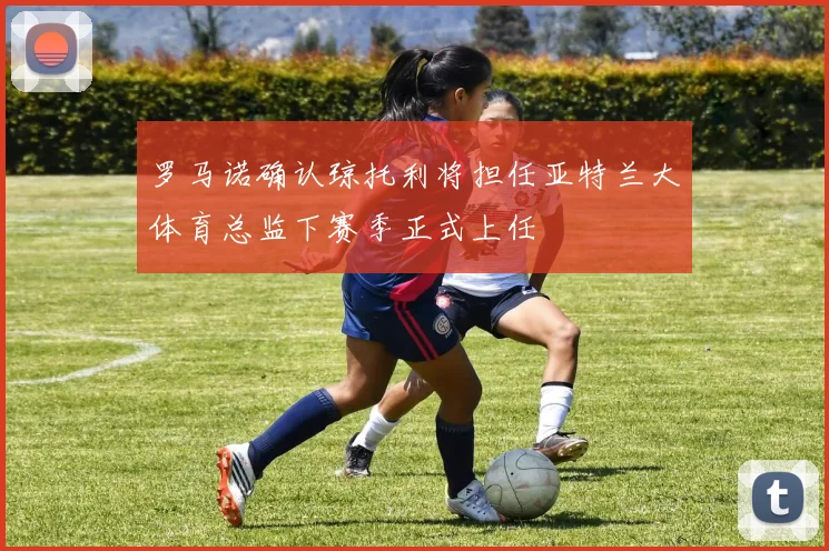 罗马诺确认琼托利将担任亚特兰大体育总监下赛季正式上任