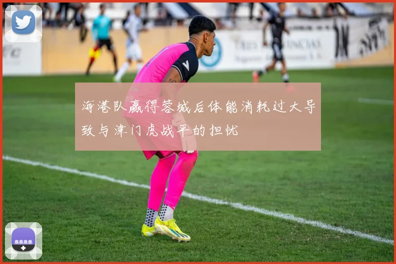 海港队赢得蓉城后体能消耗过大导致与津门虎战平的担忧