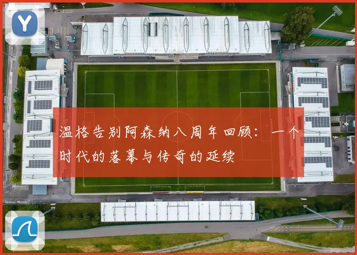 温格告别阿森纳八周年回顾：一个时代的落幕与传奇的延续