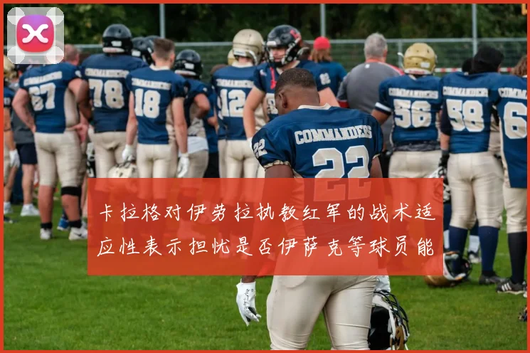 卡拉格对伊劳拉执教红军的战术适应性表示担忧是否伊萨克等球员能融入