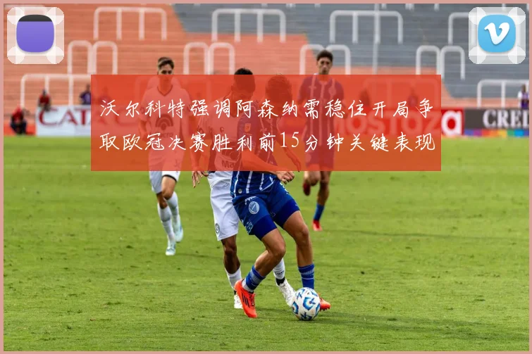 沃尔科特强调阿森纳需稳住开局争取欧冠决赛胜利前15分钟关键表现