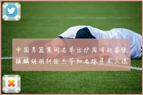 中国男篮集训名单出炉周琦赵睿张镇麟胡明轩徐杰等知名球员未入选