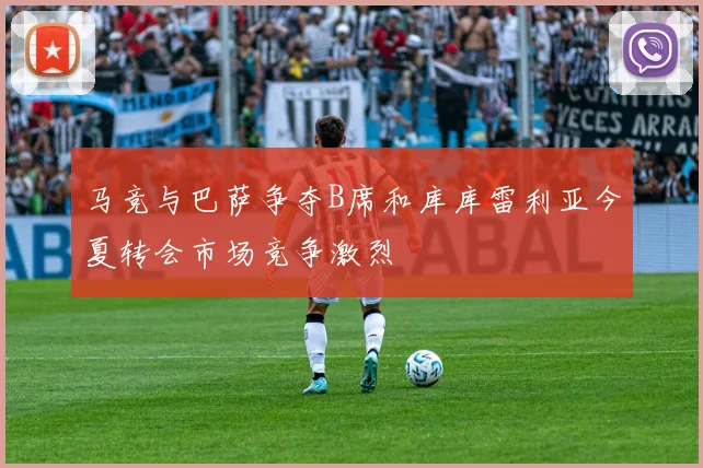 马竞与巴萨争夺B席和库库雷利亚今夏转会市场竞争激烈