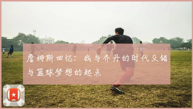 詹姆斯回忆：我与乔丹的时代交错与篮球梦想的起点