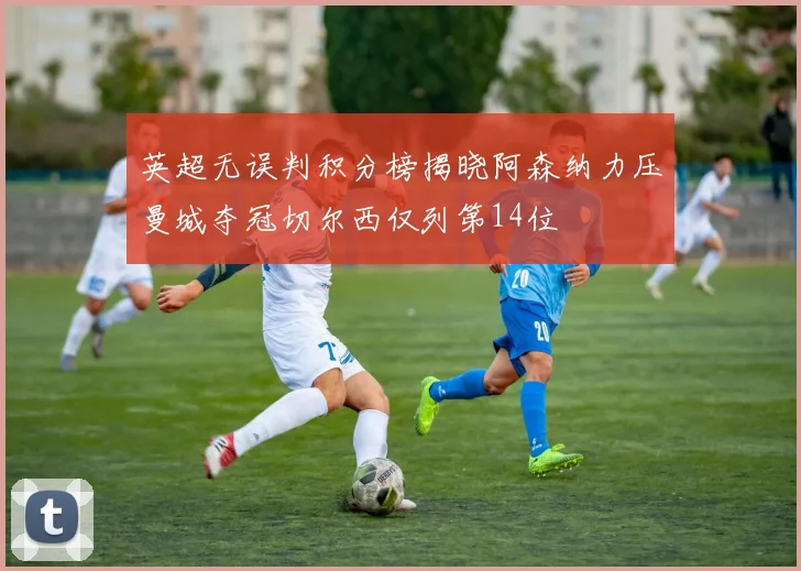 英超无误判积分榜揭晓阿森纳力压曼城夺冠切尔西仅列第14位